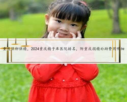 重庆供卵供精，2024重庆精子库医院排名，附重庆捐精补助费用明细